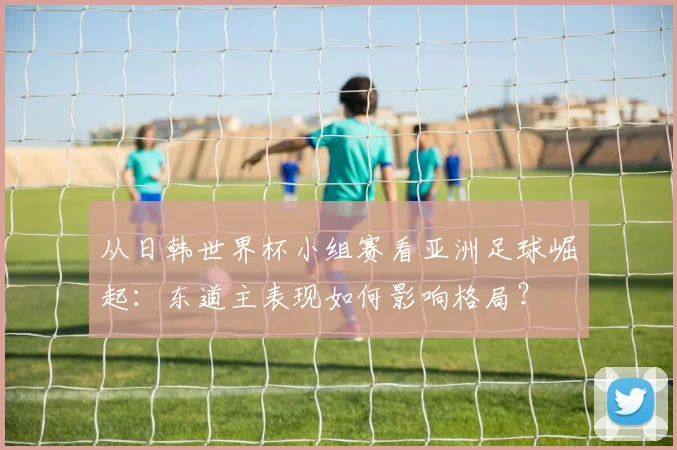 从日韩世界杯小组赛看亚洲足球崛起：东道主表现如何影响格局？