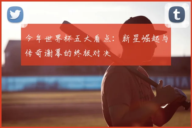 今年世界杯五大看点：新星崛起与传奇谢幕的终极对决