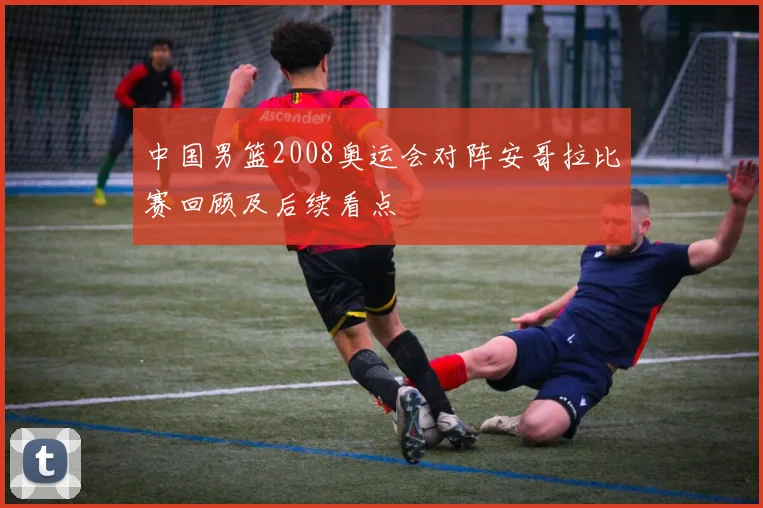 中国男篮2008奥运会对阵安哥拉比赛回顾及后续看点