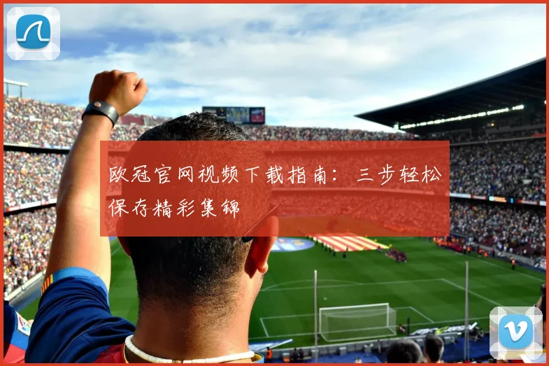 欧冠官网视频下载指南：三步轻松保存精彩集锦