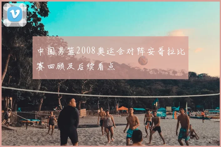 中国男篮2008奥运会对阵安哥拉比赛回顾及后续看点