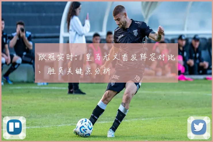 欧冠实时：皇马尤文首发阵容对比，胜负关键点分析
