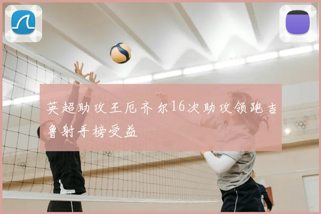 英超助攻王厄齐尔16次助攻领跑吉鲁射手榜受益