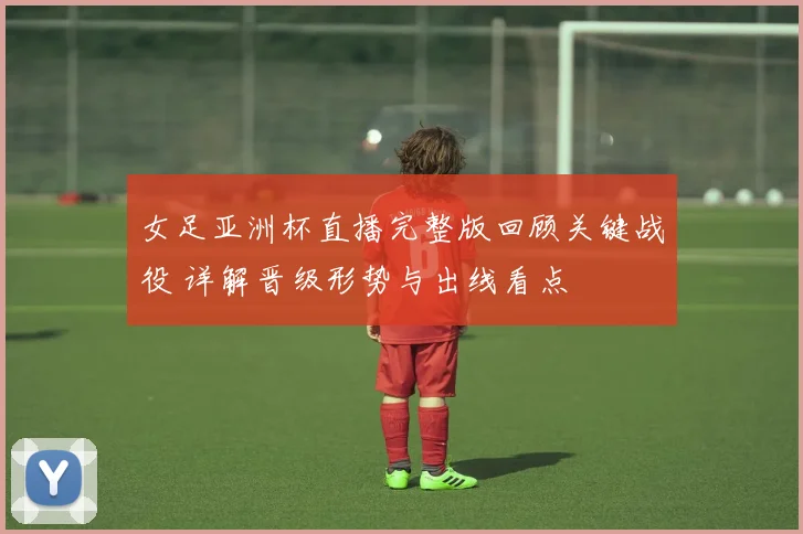 女足亚洲杯直播完整版回顾关键战役 详解晋级形势与出线看点