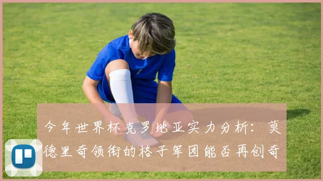 今年世界杯克罗地亚实力分析：莫德里奇领衔的格子军团能否再创奇迹？