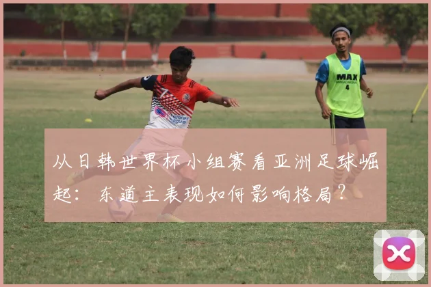从日韩世界杯小组赛看亚洲足球崛起：东道主表现如何影响格局？